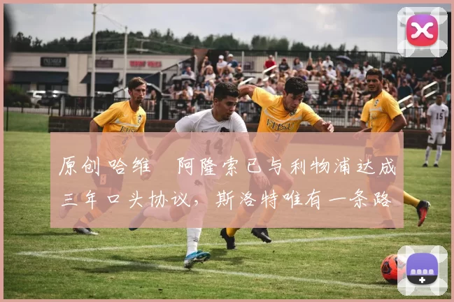 原创 哈维・阿隆索已与利物浦达成三年口头协议，斯洛特唯有一条路可 “翻盘”