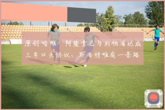 原创 哈维・阿隆索已与利物浦达成三年口头协议，斯洛特唯有一条路可 “翻盘”
