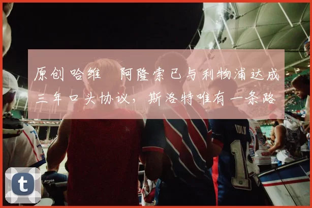 原创 哈维・阿隆索已与利物浦达成三年口头协议，斯洛特唯有一条路可 “翻盘”