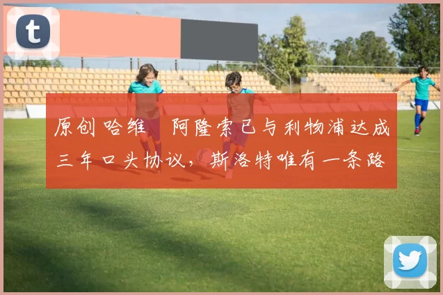 原创 哈维・阿隆索已与利物浦达成三年口头协议，斯洛特唯有一条路可 “翻盘”