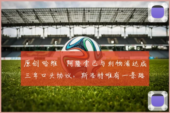 原创 哈维・阿隆索已与利物浦达成三年口头协议，斯洛特唯有一条路可 “翻盘”