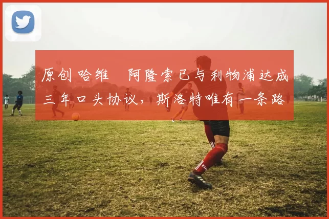 原创 哈维・阿隆索已与利物浦达成三年口头协议，斯洛特唯有一条路可 “翻盘”