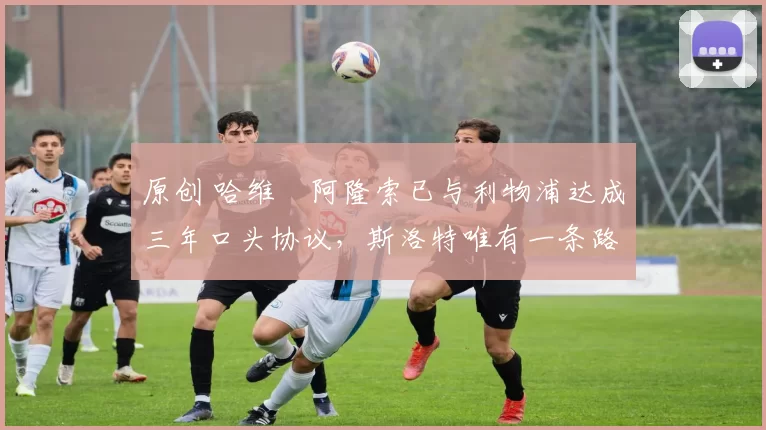 原创 哈维・阿隆索已与利物浦达成三年口头协议，斯洛特唯有一条路可 “翻盘”