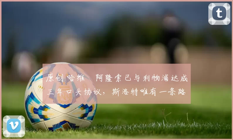 原创 哈维・阿隆索已与利物浦达成三年口头协议，斯洛特唯有一条路可 “翻盘”