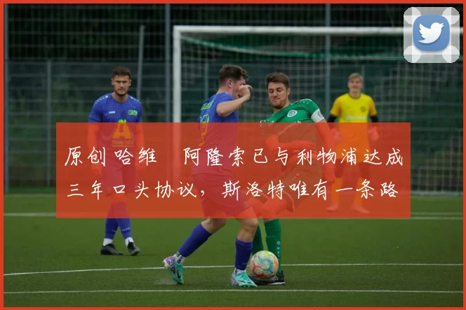 原创 哈维・阿隆索已与利物浦达成三年口头协议,斯洛特唯有一条路可 “翻盘”