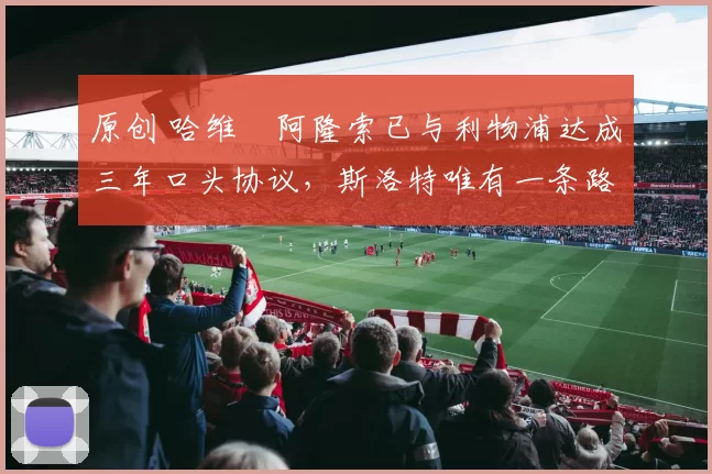 原创 哈维・阿隆索已与利物浦达成三年口头协议，斯洛特唯有一条路可 “翻盘”