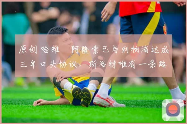 原创 哈维・阿隆索已与利物浦达成三年口头协议，斯洛特唯有一条路可 “翻盘”