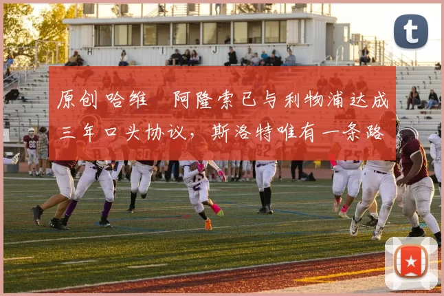 原创 哈维・阿隆索已与利物浦达成三年口头协议，斯洛特唯有一条路可 “翻盘”