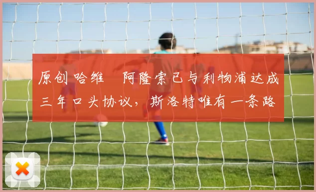 原创 哈维・阿隆索已与利物浦达成三年口头协议，斯洛特唯有一条路可 “翻盘”