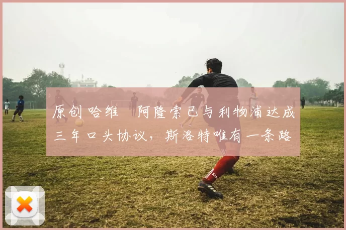 原创 哈维・阿隆索已与利物浦达成三年口头协议，斯洛特唯有一条路可 “翻盘”