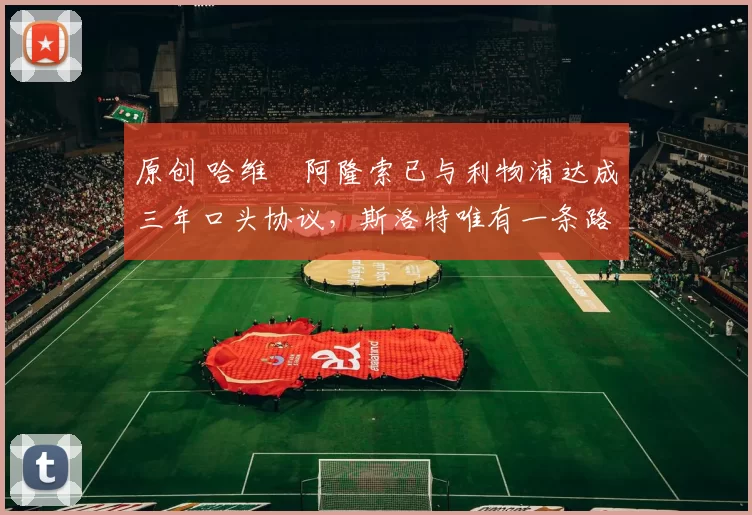 原创 哈维・阿隆索已与利物浦达成三年口头协议，斯洛特唯有一条路可 “翻盘”