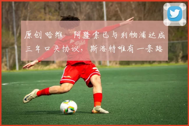 原创 哈维・阿隆索已与利物浦达成三年口头协议，斯洛特唯有一条路可 “翻盘”