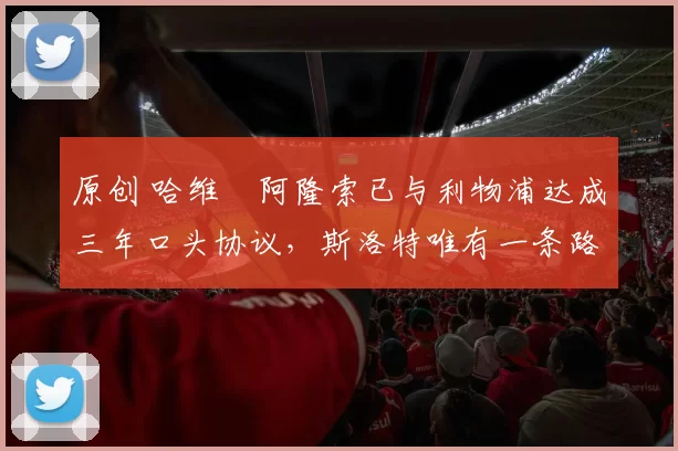 原创 哈维・阿隆索已与利物浦达成三年口头协议，斯洛特唯有一条路可 “翻盘”