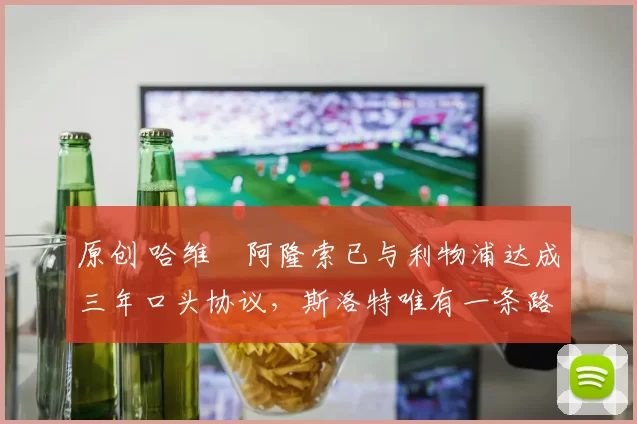 原创 哈维・阿隆索已与利物浦达成三年口头协议，斯洛特唯有一条路可 “翻盘”