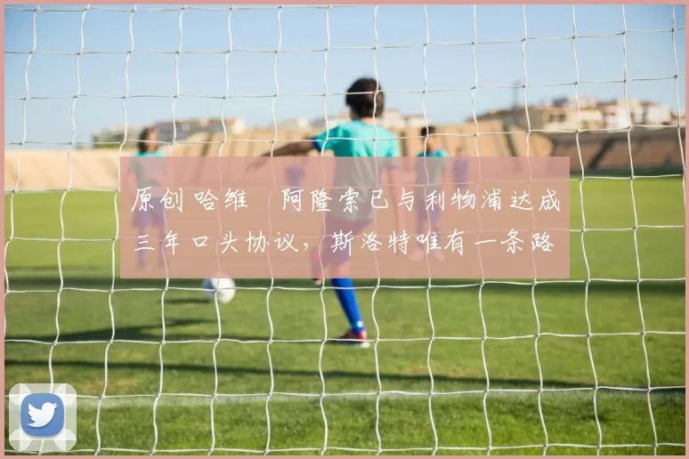 原创 哈维・阿隆索已与利物浦达成三年口头协议，斯洛特唯有一条路可 “翻盘”