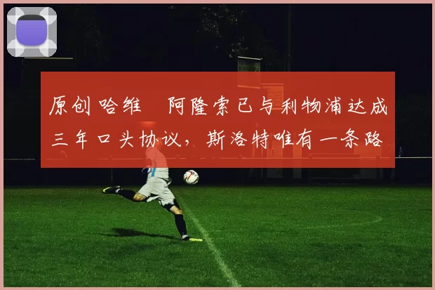 原创 哈维・阿隆索已与利物浦达成三年口头协议，斯洛特唯有一条路可 “翻盘”