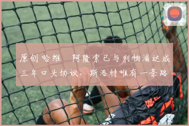 原创 哈维・阿隆索已与利物浦达成三年口头协议，斯洛特唯有一条路可 “翻盘”