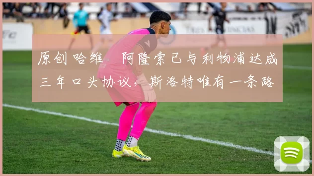 原创 哈维・阿隆索已与利物浦达成三年口头协议，斯洛特唯有一条路可 “翻盘”