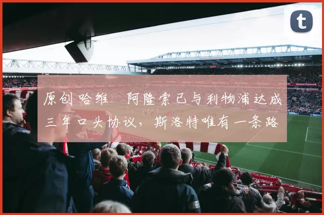 原创 哈维・阿隆索已与利物浦达成三年口头协议，斯洛特唯有一条路可 “翻盘”