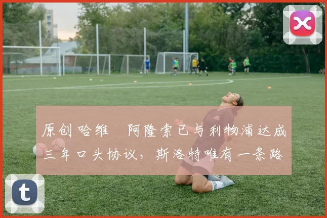 原创 哈维・阿隆索已与利物浦达成三年口头协议，斯洛特唯有一条路可 “翻盘”