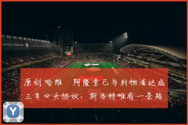 原创 哈维・阿隆索已与利物浦达成三年口头协议，斯洛特唯有一条路可 “翻盘”