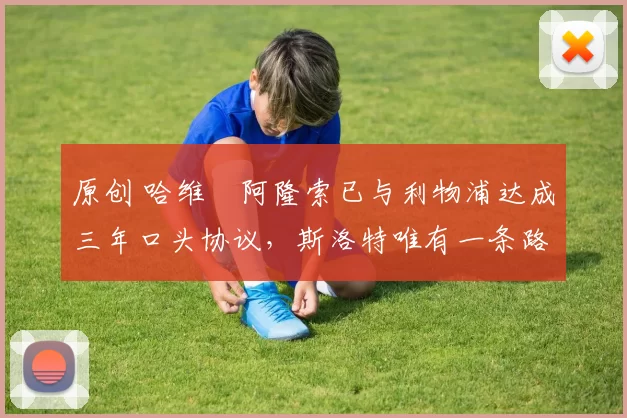 原创 哈维・阿隆索已与利物浦达成三年口头协议，斯洛特唯有一条路可 “翻盘”