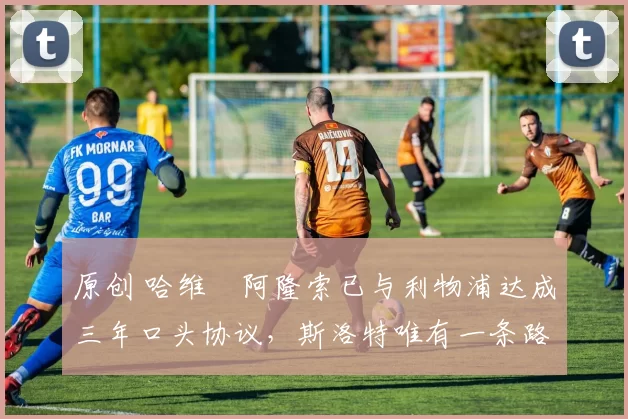 原创 哈维・阿隆索已与利物浦达成三年口头协议，斯洛特唯有一条路可 “翻盘”