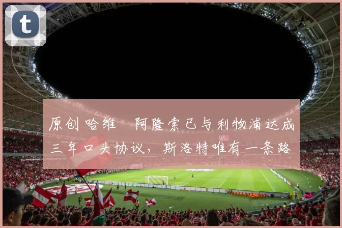 原创 哈维・阿隆索已与利物浦达成三年口头协议，斯洛特唯有一条路可 “翻盘”