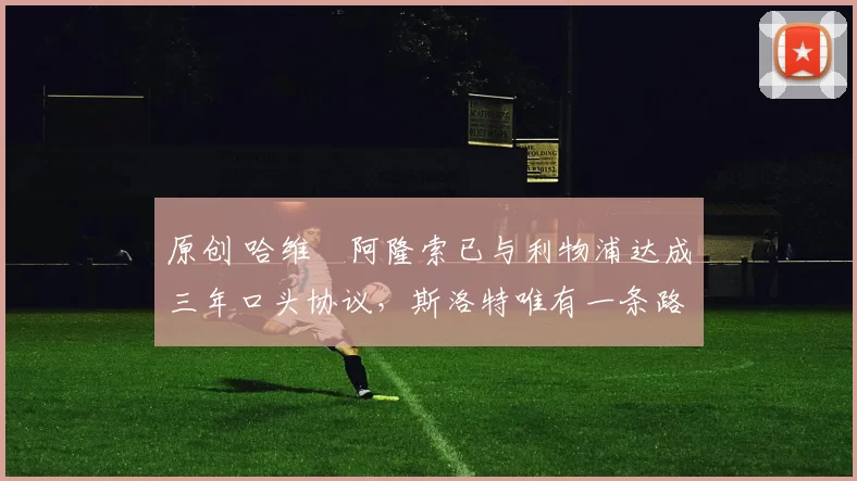 原创 哈维・阿隆索已与利物浦达成三年口头协议，斯洛特唯有一条路可 “翻盘”