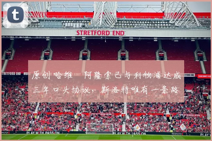 原创 哈维・阿隆索已与利物浦达成三年口头协议，斯洛特唯有一条路可 “翻盘”