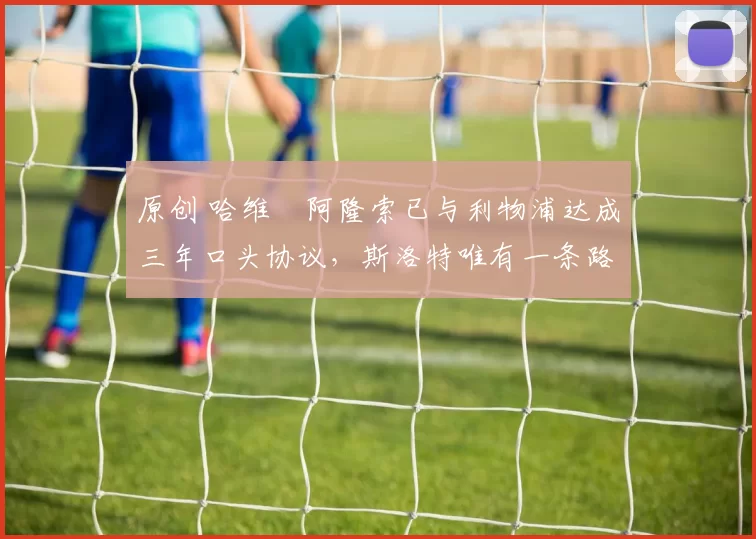 原创 哈维・阿隆索已与利物浦达成三年口头协议，斯洛特唯有一条路可 “翻盘”