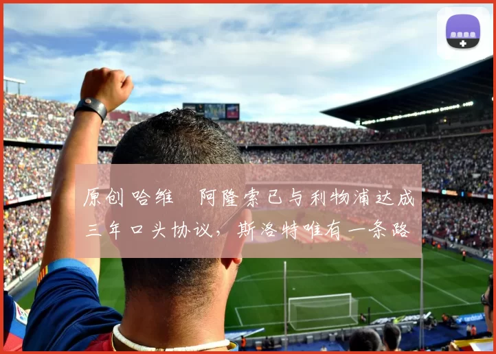 原创 哈维・阿隆索已与利物浦达成三年口头协议，斯洛特唯有一条路可 “翻盘”