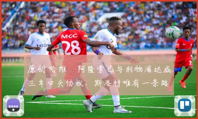 原创 哈维・阿隆索已与利物浦达成三年口头协议，斯洛特唯有一条路可 “翻盘”