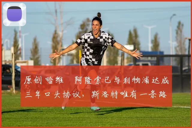 原创 哈维・阿隆索已与利物浦达成三年口头协议，斯洛特唯有一条路可 “翻盘”