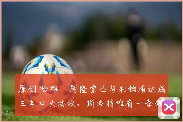 原创 哈维・阿隆索已与利物浦达成三年口头协议，斯洛特唯有一条路可 “翻盘”