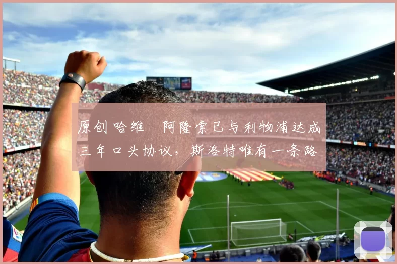 原创 哈维・阿隆索已与利物浦达成三年口头协议，斯洛特唯有一条路可 “翻盘”