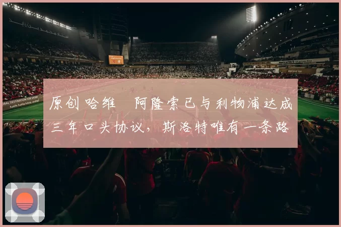 原创 哈维・阿隆索已与利物浦达成三年口头协议，斯洛特唯有一条路可 “翻盘”