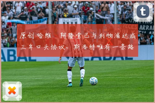 原创 哈维・阿隆索已与利物浦达成三年口头协议，斯洛特唯有一条路可 “翻盘”