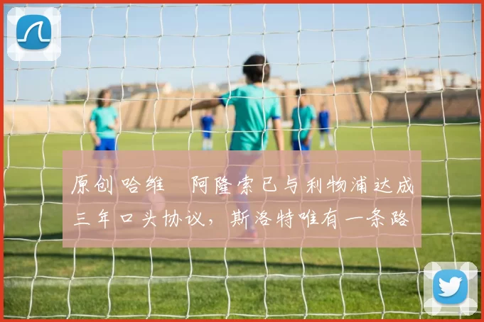 原创 哈维・阿隆索已与利物浦达成三年口头协议，斯洛特唯有一条路可 “翻盘”