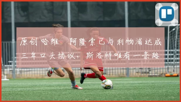 原创 哈维・阿隆索已与利物浦达成三年口头协议，斯洛特唯有一条路可 “翻盘”