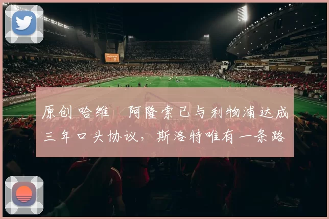 原创 哈维・阿隆索已与利物浦达成三年口头协议，斯洛特唯有一条路可 “翻盘”