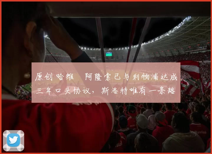 原创 哈维・阿隆索已与利物浦达成三年口头协议，斯洛特唯有一条路可 “翻盘”