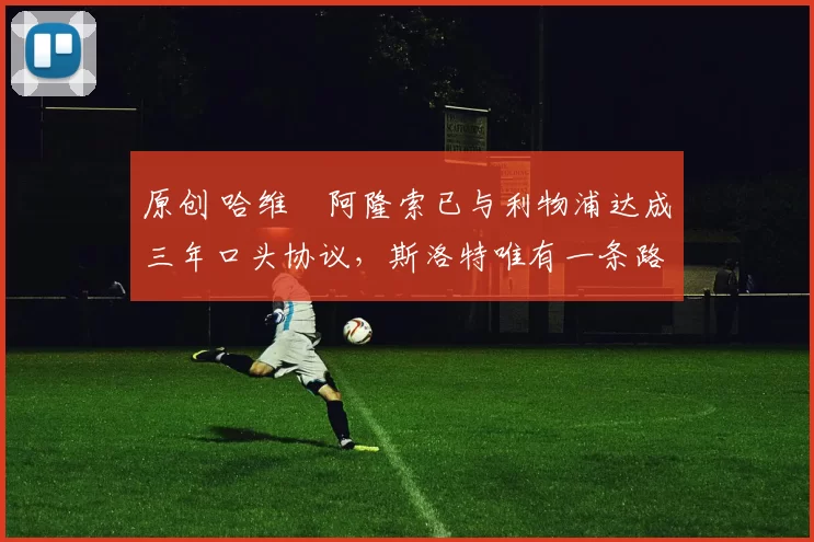 原创 哈维・阿隆索已与利物浦达成三年口头协议，斯洛特唯有一条路可 “翻盘”