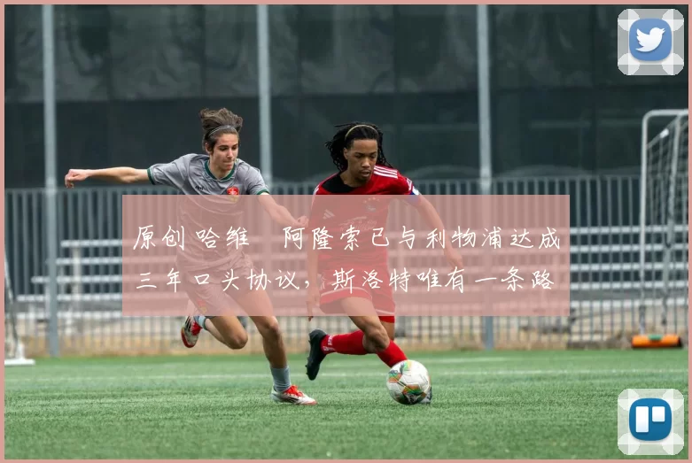 原创 哈维・阿隆索已与利物浦达成三年口头协议，斯洛特唯有一条路可 “翻盘”