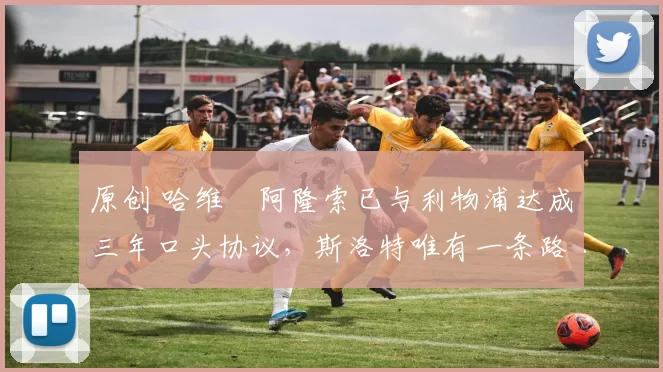 原创 哈维・阿隆索已与利物浦达成三年口头协议，斯洛特唯有一条路可 “翻盘”