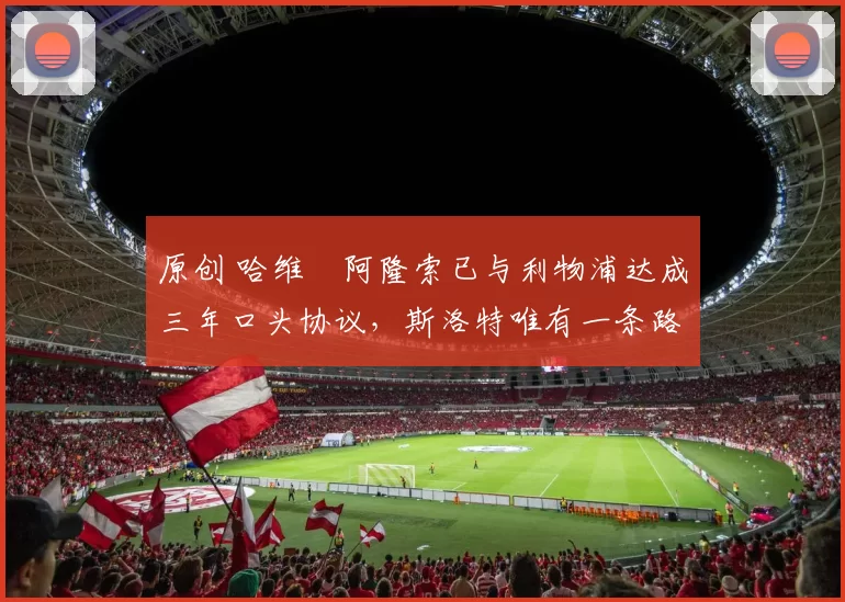 原创 哈维・阿隆索已与利物浦达成三年口头协议，斯洛特唯有一条路可 “翻盘”