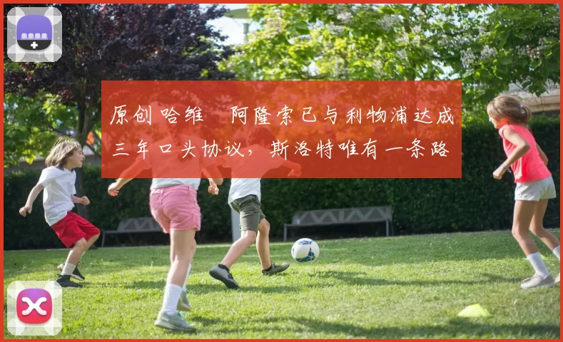 原创 哈维・阿隆索已与利物浦达成三年口头协议，斯洛特唯有一条路可 “翻盘”