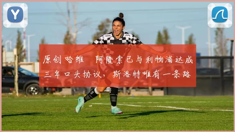 原创 哈维・阿隆索已与利物浦达成三年口头协议,斯洛特唯有一条路可 “翻盘”