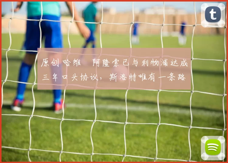 原创 哈维・阿隆索已与利物浦达成三年口头协议，斯洛特唯有一条路可 “翻盘”