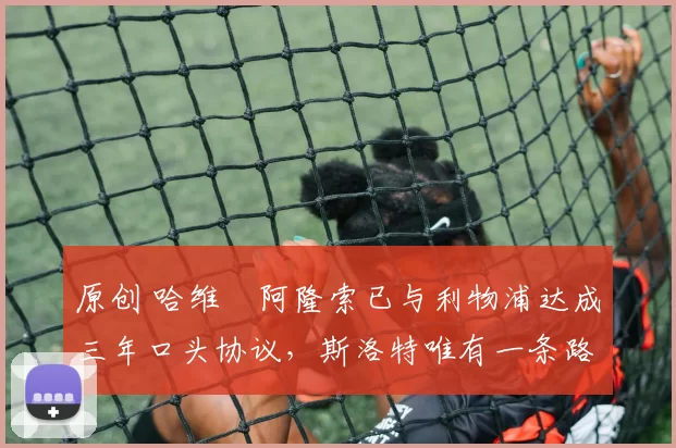 原创 哈维・阿隆索已与利物浦达成三年口头协议，斯洛特唯有一条路可 “翻盘”